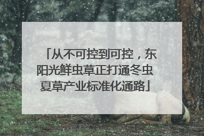 从不可控到可控，东阳光鲜虫草正打通冬虫夏草产业标准化通路