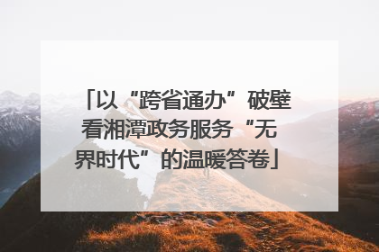 以“跨省通办”破壁 看湘潭政务服务“无界时代”的温暖答卷