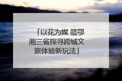 以花为媒 赣鄂湘三省探寻跨城文旅体验新玩法