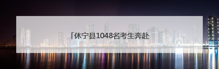 休宁县1048名考生奔赴考场 多部门暖心护航高考