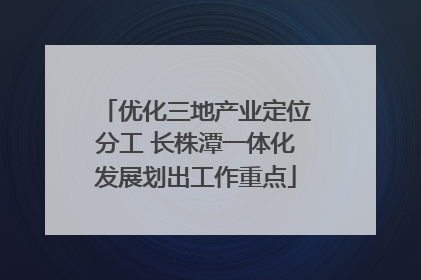 优化三地产业定位分工 长株潭一体化发展划出工作重点
