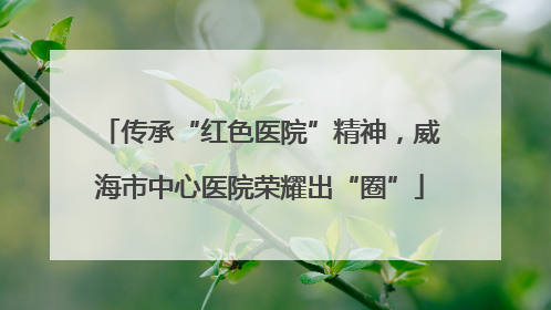 传承“红色医院”精神，威海市中心医院荣耀出“圈”