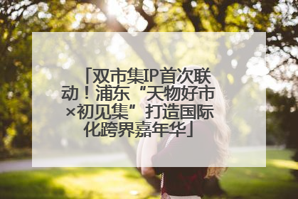 双市集IP首次联动！浦东“天物好市×初见集”打造国际化跨界嘉年华