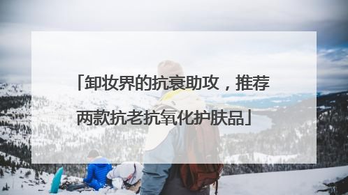 卸妆界的抗衰助攻，推荐两款抗老抗氧化护肤品