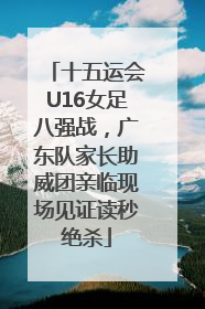 十五运会U16女足八强战，广东队家长助威团亲临现场见证读秒绝杀