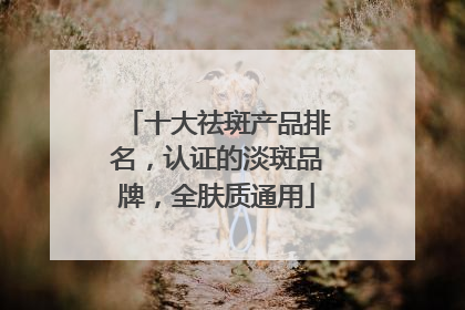十大祛斑产品排名，认证的淡斑品牌，全肤质通用