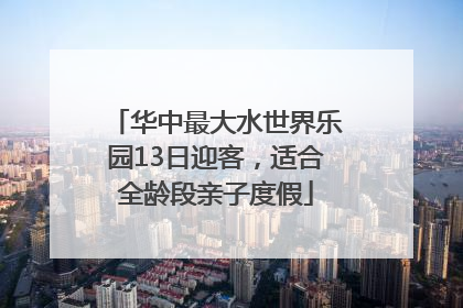 华中最大水世界乐园13日迎客，适合全龄段亲子度假