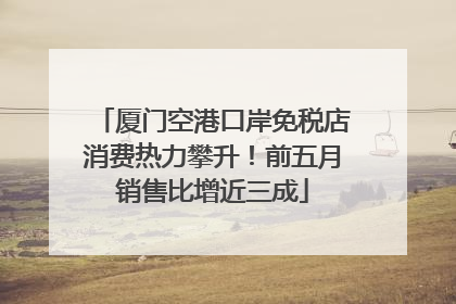 厦门空港口岸免税店消费热力攀升！前五月销售比增近三成