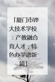 厦门市铧大技术学校：产教融合育人才，特色办学谱新篇
