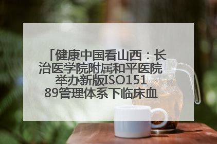 健康中国看山西：长治医学院附属和平医院举办新版ISO15189管理体系下临床血液检验培训班