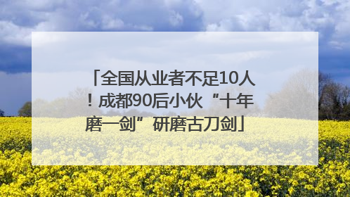 全国从业者不足10人！成都90后小伙“十年磨一剑”研磨古刀剑