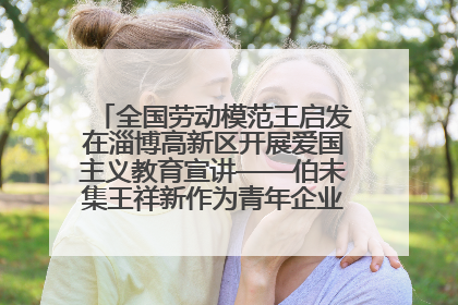 全国劳动模范王启发在淄博高新区开展爱国主义教育宣讲——伯未集王祥新作为青年企业家代表作主题演讲