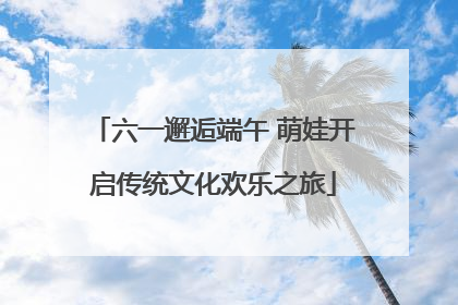 六一邂逅端午 萌娃开启传统文化欢乐之旅