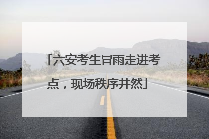 六安考生冒雨走进考点，现场秩序井然