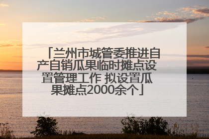 兰州市城管委推进自产自销瓜果临时摊点设置管理工作 拟设置瓜果摊点2000余个