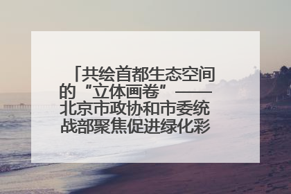 共绘首都生态空间的“立体画卷”——北京市政协和市委统战部聚焦促进绿化彩化美化生态空间建设联合协商议政