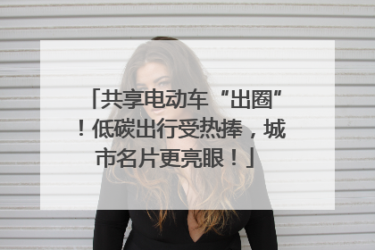 共享电动车“出圈”！低碳出行受热捧，城市名片更亮眼！