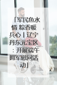 军民鱼水情 粽香暖兵心丨辽宁丹东元宝区：开展端午拥军慰问活动