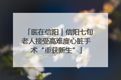 医在信阳｜信阳七旬老人接受高难度心脏手术“重获新生”