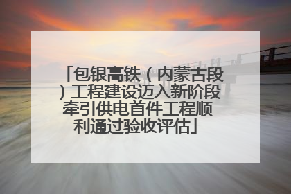 包银高铁（内蒙古段）工程建设迈入新阶段 牵引供电首件工程顺利通过验收评估
