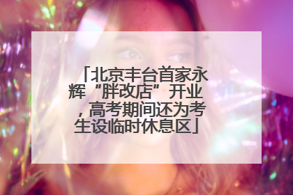 北京丰台首家永辉“胖改店”开业，高考期间还为考生设临时休息区