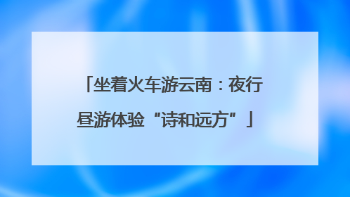坐着火车游云南：夜行昼游体验“诗和远方”