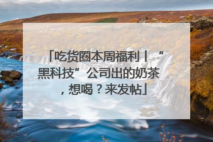 吃货圈本周福利丨“黑科技”公司出的奶茶，想喝？来发帖