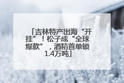 吉林特产出海“开挂”！松子成“全球爆款”，酒精首单锁1.4万吨
