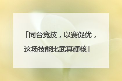同台竞技，以赛促优，这场技能比武真硬核