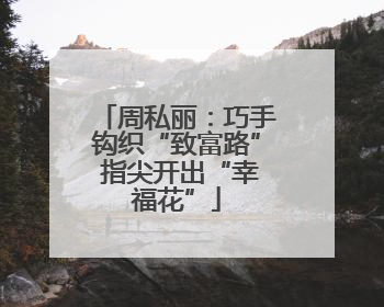 周私丽：巧手钩织“致富路” 指尖开出“幸福花”