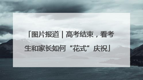 图片报道｜高考结束，看考生和家长如何“花式”庆祝