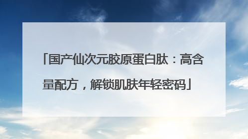 国产仙次元胶原蛋白肽：高含量配方，解锁肌肤年轻密码