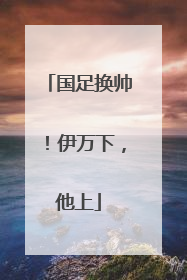 国足换帅！伊万下，他上