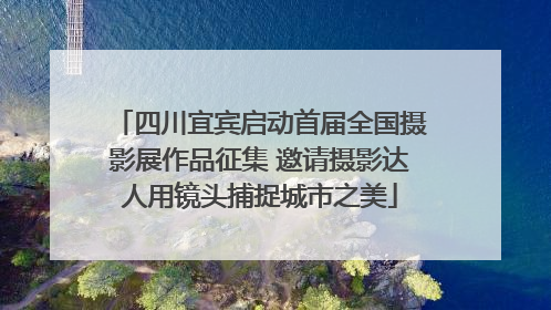 四川宜宾启动首届全国摄影展作品征集 邀请摄影达人用镜头捕捉城市之美