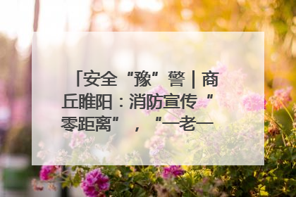 安全“豫”警｜商丘睢阳：消防宣传“零距离”，“一老一小”同守护