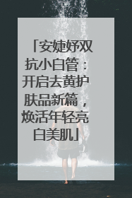 安婕妤双抗小白管：开启去黄护肤品新篇，焕活年轻亮白美肌