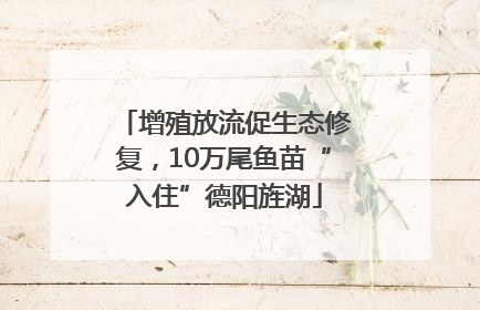 增殖放流促生态修复，10万尾鱼苗“入住”德阳旌湖