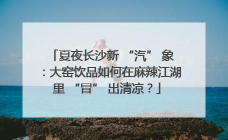 夏夜长沙新 “汽” 象：大窑饮品如何在麻辣江湖里 “冒” 出清凉？