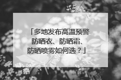 多地发布高温预警 防晒衣、防晒霜、防晒喷雾如何选？