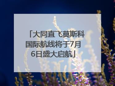 大同直飞莫斯科国际航线将于7月6日盛大启航