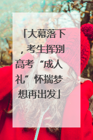大幕落下，考生挥别高考“成人礼”怀揣梦想再出发