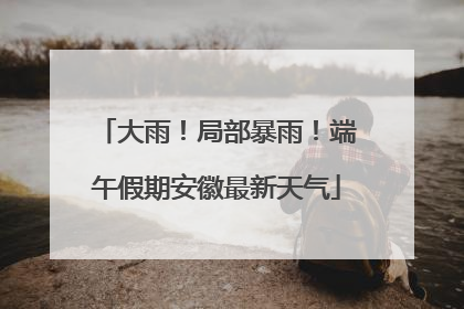 大雨！局部暴雨！端午假期安徽最新天气