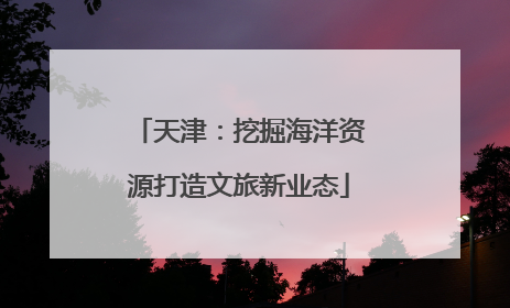 天津：挖掘海洋资源打造文旅新业态