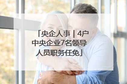 央企人事｜4户中央企业7名领导人员职务任免