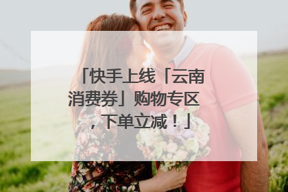 快手上线「云南消费券」购物专区，下单立减！