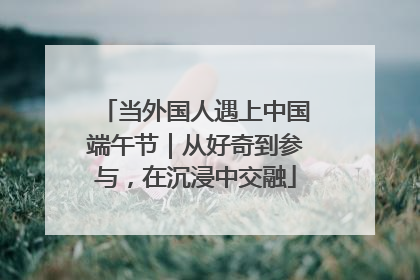 当外国人遇上中国端午节｜从好奇到参与，在沉浸中交融