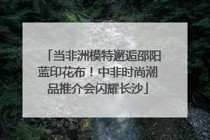 当非洲模特邂逅邵阳蓝印花布！中非时尚潮品推介会闪耀长沙