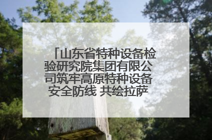 山东省特种设备检验研究院集团有限公司筑牢高原特种设备安全防线 共绘拉萨美好生活画卷
