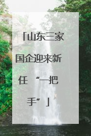 山东三家国企迎来新任 “一把手”