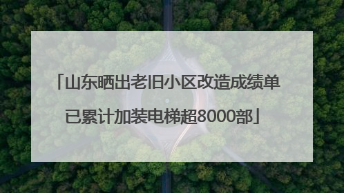 山东晒出老旧小区改造成绩单 已累计加装电梯超8000部